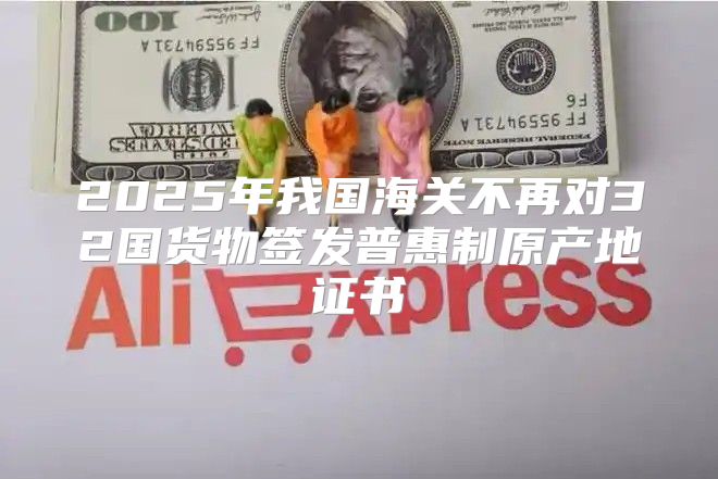 2025年我国海关不再对32国货物签发普惠制原产地证书