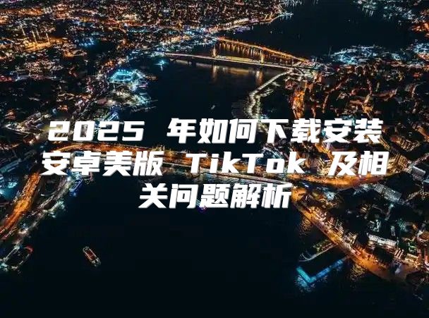 2025 年如何下载安装安卓美版 TikTok 及相关问题解析