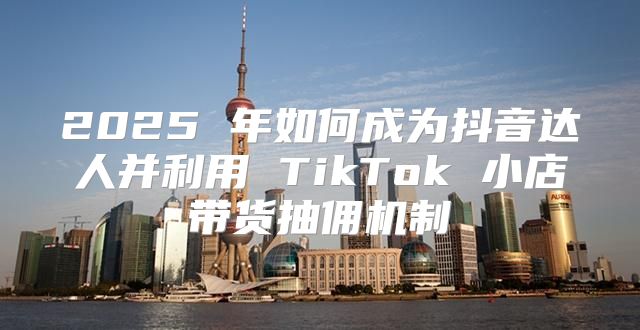 2025 年如何成为抖音达人并利用 TikTok 小店带货抽佣机制