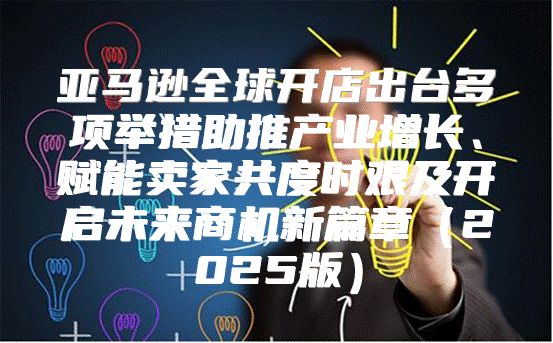 亚马逊全球开店出台多项举措助推产业增长、赋能卖家共度时艰及开启未来商机新篇章2025版