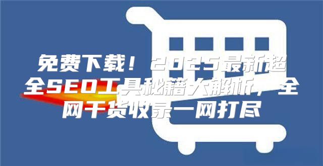 免费下载！2025最新超全SEO工具秘籍大解析，全网干货收录一网打尽