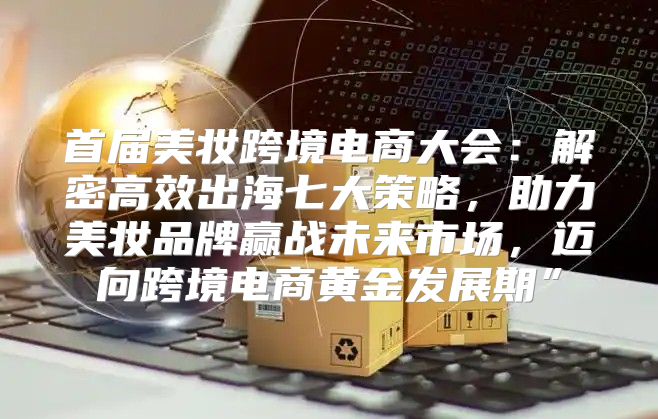 首届美妆跨境电商大会：解密高效出海七大策略，助力美妆品牌赢战未来市场，迈向跨境电商黄金发展期”
