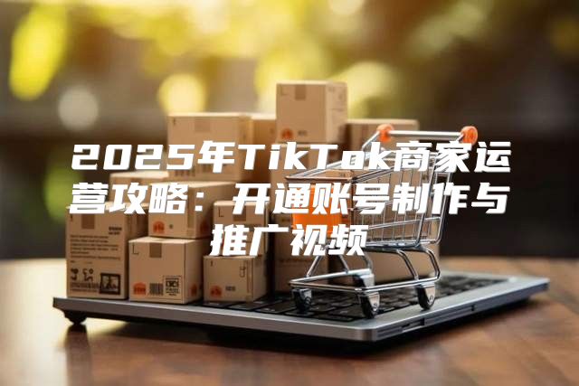 2025年TikTok商家运营攻略：开通账号制作与推广视频