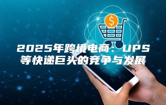2025年跨境电商：UPS等快递巨头的竞争与发展