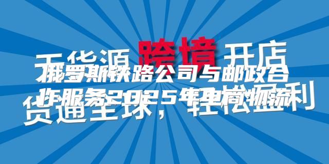 俄罗斯铁路公司与邮政合作服务2025年电商物流