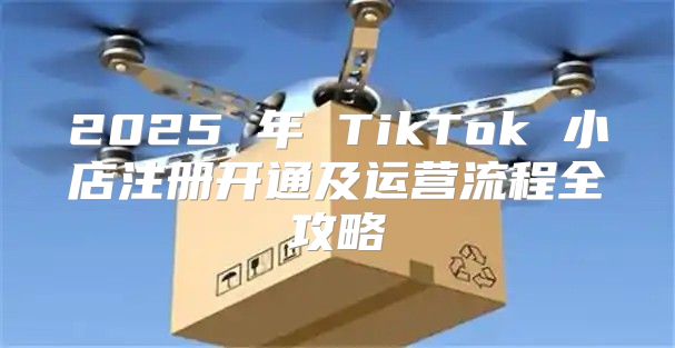 2025 年 TikTok 小店注册开通及运营流程全攻略