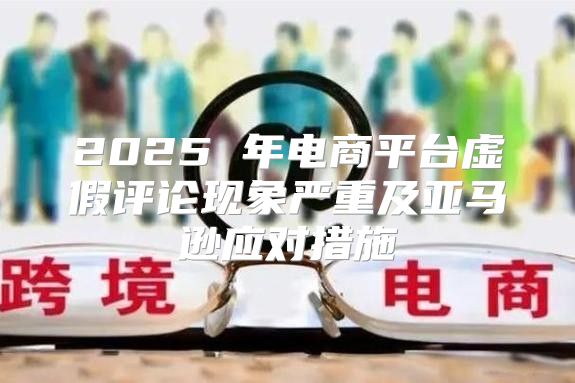 2025 年电商平台虚假评论现象严重及亚马逊应对措施