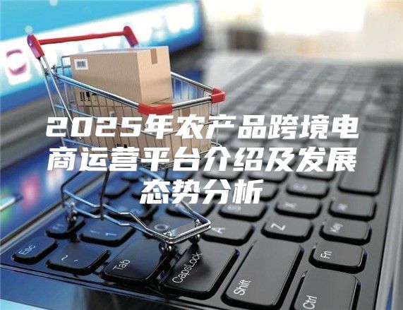2025年农产品跨境电商运营平台介绍及发展态势分析