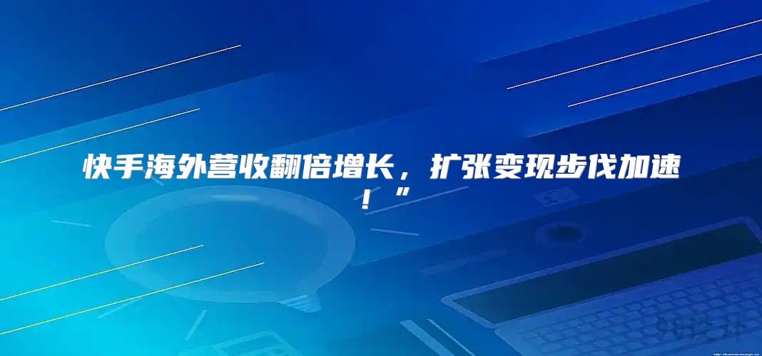 快手海外营收翻倍增长，扩张变现步伐加速！”
