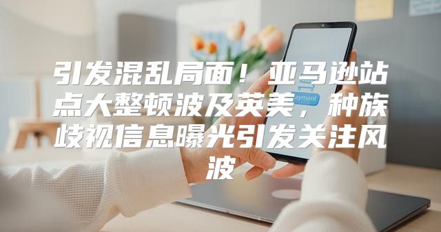 引发混乱局面！亚马逊站点大整顿波及英美，种族歧视信息曝光引发关注风波