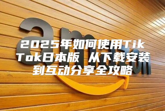2025年如何使用TikTok日本版 从下载安装到互动分享全攻略