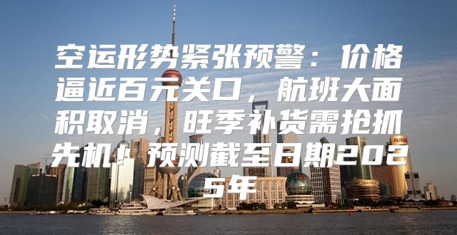 空运形势紧张预警：价格逼近百元关口，航班大面积取消，旺季补货需抢抓先机！预测截至日期2025年