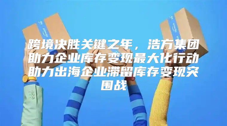 跨境决胜关键之年，浩方集团助力企业库存变现最大化行动助力出海企业滞留库存变现突围战