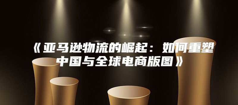 亚马逊物流的崛起：如何重塑中国与全球电商版图