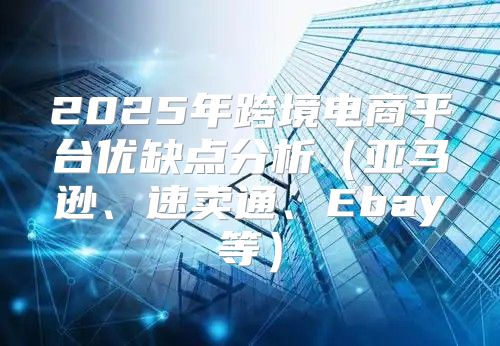 2025年跨境电商平台优缺点分析亚马逊、速卖通、Ebay等