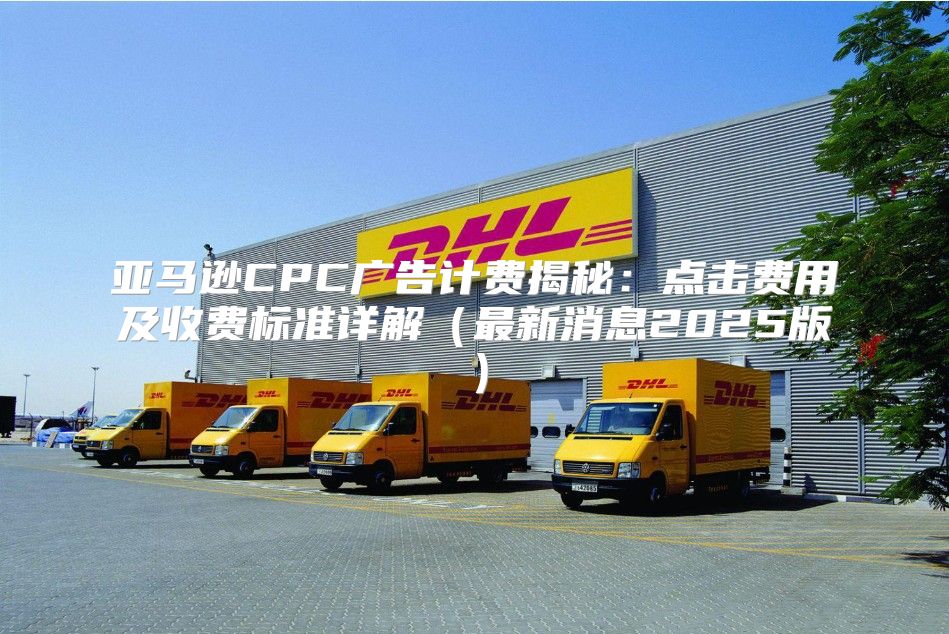 亚马逊CPC广告计费揭秘：点击费用及收费标准详解最新消息2025版