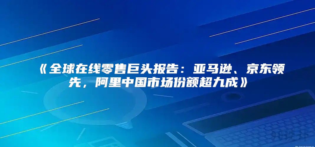 全球在线零售巨头报告：亚马逊、京东领先，阿里中国市场份额超九成