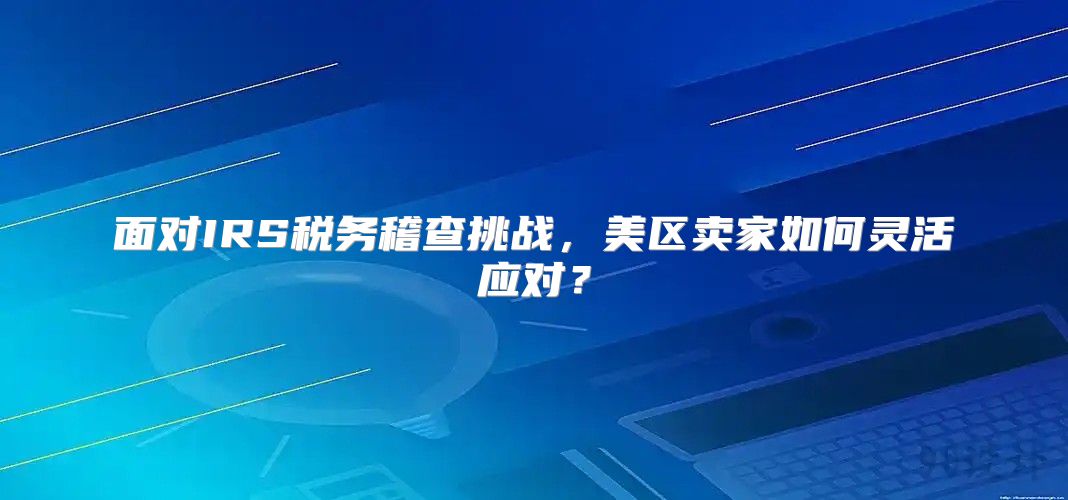 面对IRS税务稽查挑战，美区卖家如何灵活应对？