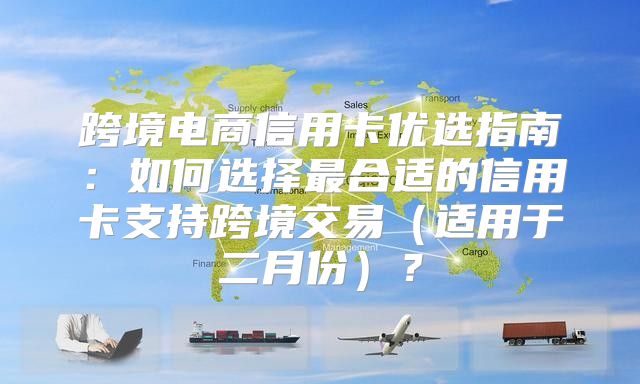 跨境电商信用卡优选指南：如何选择最合适的信用卡支持跨境交易适用于二月份？