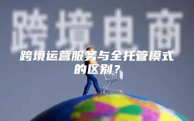 跨境运营服务与全托管模式的区别？