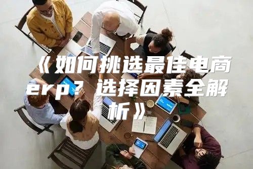 如何挑选最佳电商erp？选择因素全解析