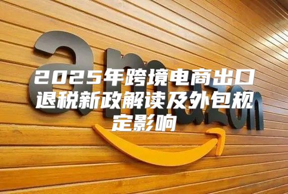 2025年跨境电商出口退税新政解读及外包规定影响
