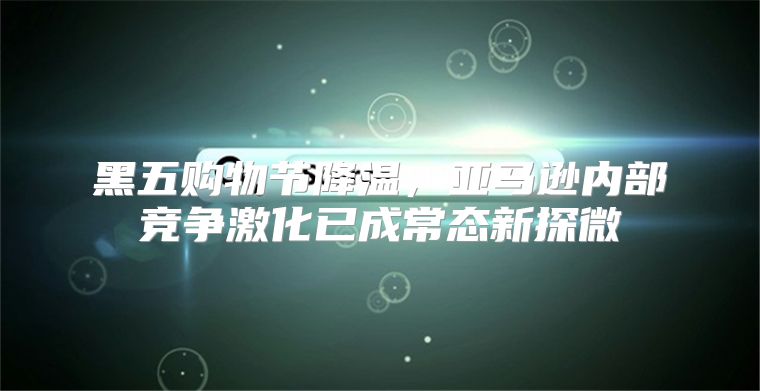黑五购物节降温，亚马逊内部竞争激化已成常态新探微