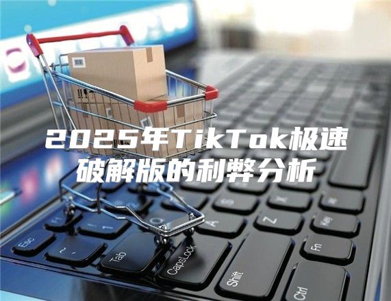 2025年TikTok极速破解版的利弊分析