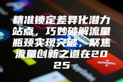 精准锁定差异化潜力站点，巧妙破解流量瓶颈实现突破，聚焦流量创新之道在2025