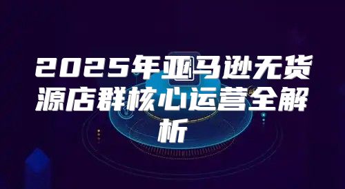 2025年亚马逊无货源店群核心运营全解析