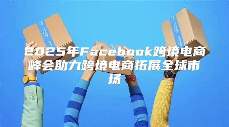2025年Facebook跨境电商峰会助力跨境电商拓展全球市场