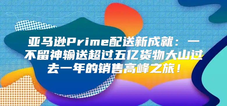 亚马逊Prime配送新成就：一不留神输送超过五亿货物大山过去一年的销售高峰之旅！