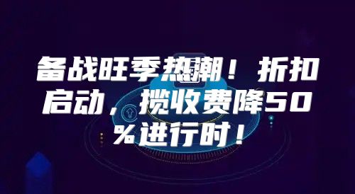 备战旺季热潮！折扣启动，揽收费降50%进行时！