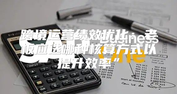 跨境运营绩效优化：老板应选哪种核算方式以提升效率”