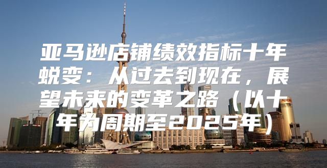 亚马逊店铺绩效指标十年蜕变：从过去到现在，展望未来的变革之路以十年为周期至2025年