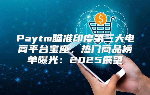Paytm瞄准印度第三大电商平台宝座，热门商品榜单曝光：2025展望