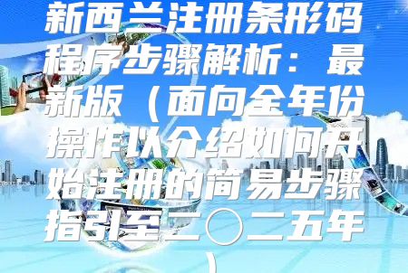 新西兰注册条形码程序步骤解析：最新版面向全年份操作以介绍如何开始注册的简易步骤指引至二〇二五年