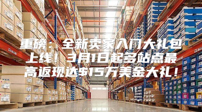 重磅：全新卖家入门大礼包上线！3月1日起多站点最高返现达$15万美金大礼！
