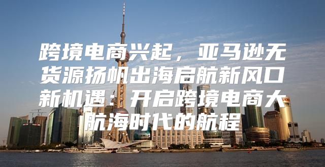 跨境电商兴起，亚马逊无货源扬帆出海启航新风口新机遇：开启跨境电商大航海时代的航程