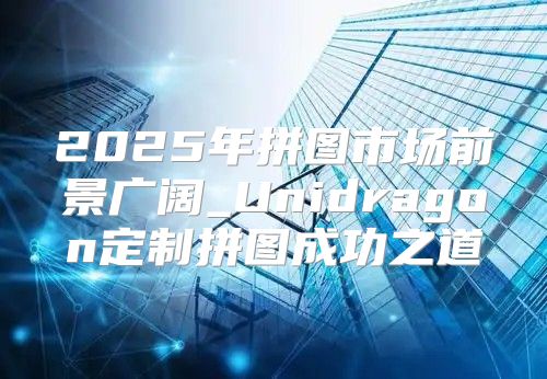 2025年拼图市场前景广阔_Unidragon定制拼图成功之道