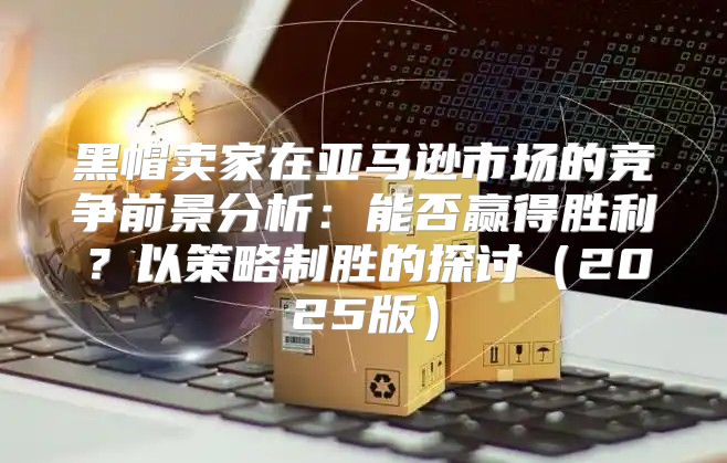 黑帽卖家在亚马逊市场的竞争前景分析：能否赢得胜利？以策略制胜的探讨2025版