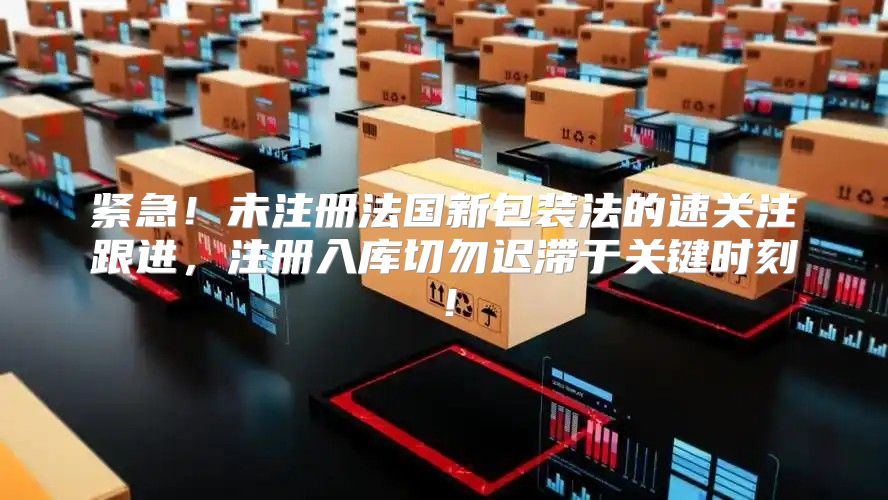 紧急！未注册法国新包装法的速关注跟进，注册入库切勿迟滞于关键时刻！
