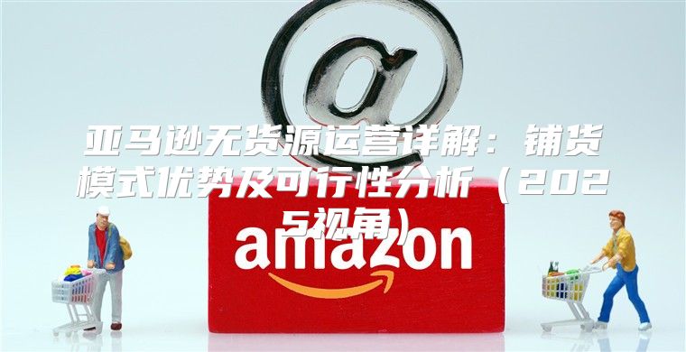 亚马逊无货源运营详解：铺货模式优势及可行性分析2025视角