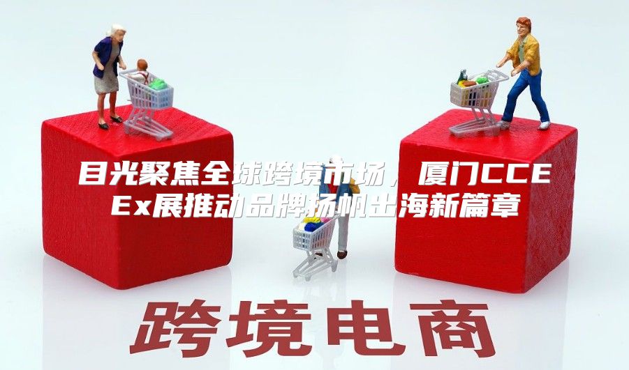 目光聚焦全球跨境市场，厦门CCEEx展推动品牌扬帆出海新篇章