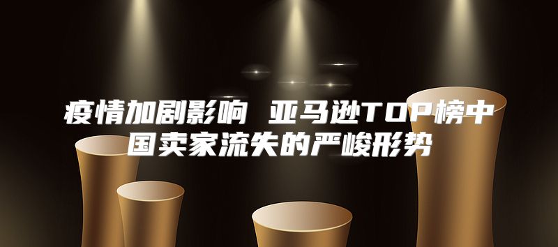 疫情加剧影响 亚马逊TOP榜中国卖家流失的严峻形势