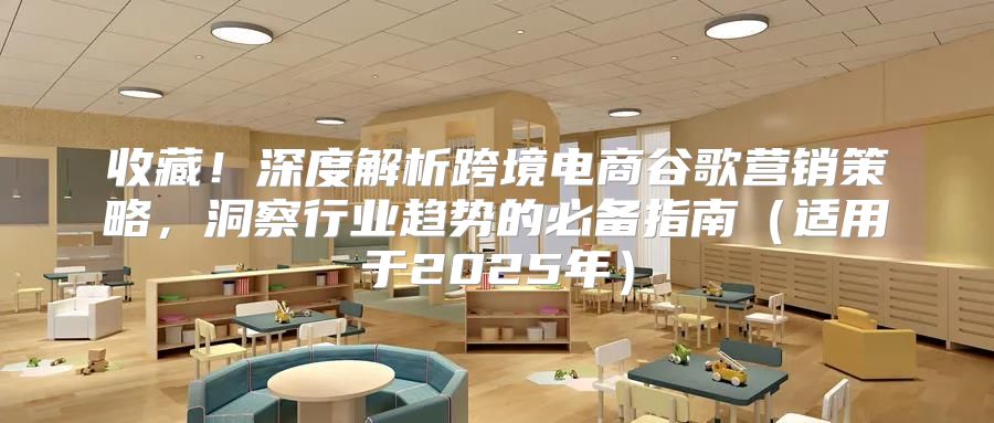 收藏！深度解析跨境电商谷歌营销策略，洞察行业趋势的必备指南适用于2025年