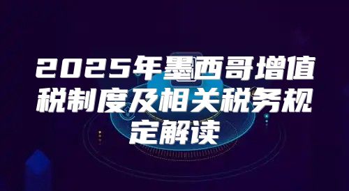 2025年墨西哥增值税制度及相关税务规定解读