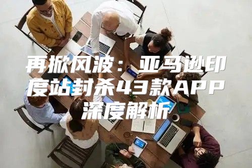 再掀风波：亚马逊印度站封杀43款APP深度解析