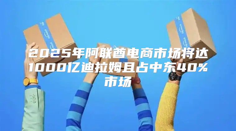 2025年阿联酋电商市场将达1000亿迪拉姆且占中东40%市场