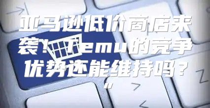 亚马逊低价商店来袭！Temu的竞争优势还能维持吗？”
